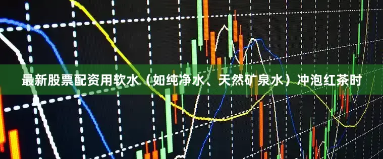 最新股票配资用软水（如纯净水、天然矿泉水）冲泡红茶时